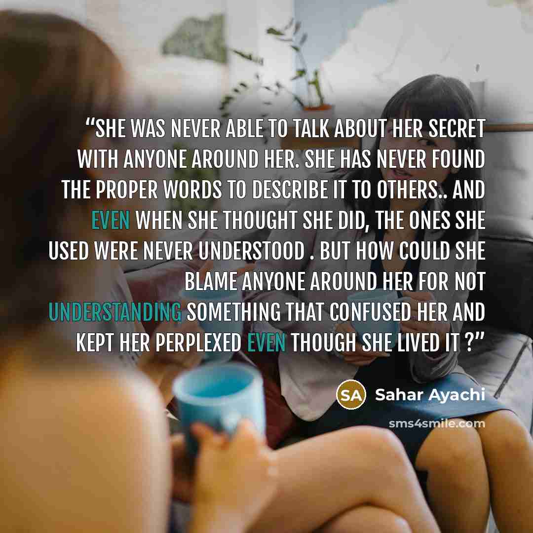 “She was never able to talk about her secret with anyone around her. She has never found the proper words to describe it to others.. and even when she thought she did, the ones she used were never understood . But how could she blame anyone around her for not understanding something that confused…” quote by Sahar Ayachi