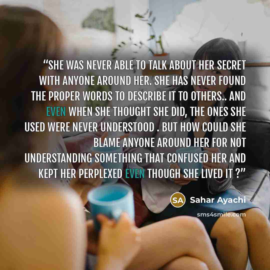 “She was never able to talk about her secret with anyone around her. She has never found the proper words to describe it to others.. and even when she thought she did, the ones she used were never understood . But how could she blame anyone around her for not understanding something that confused…” quote by Sahar Ayachi