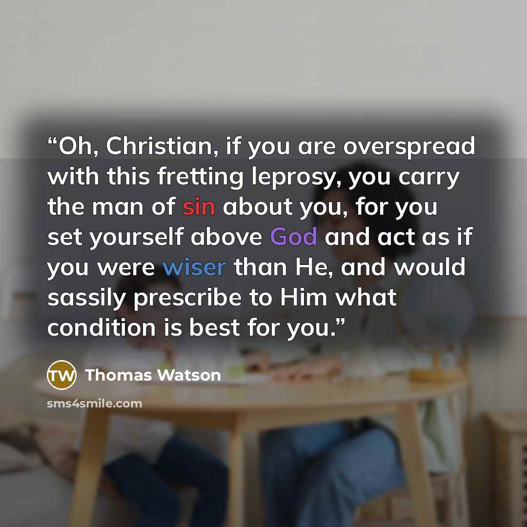 “Oh, Christian, if you are overspread with this fretting leprosy, you carry the man of sin about you, for you set yourself above God and act as if you were wiser than He, and would sassily prescribe to Him what condition is best for you.” quote by Thomas Watson