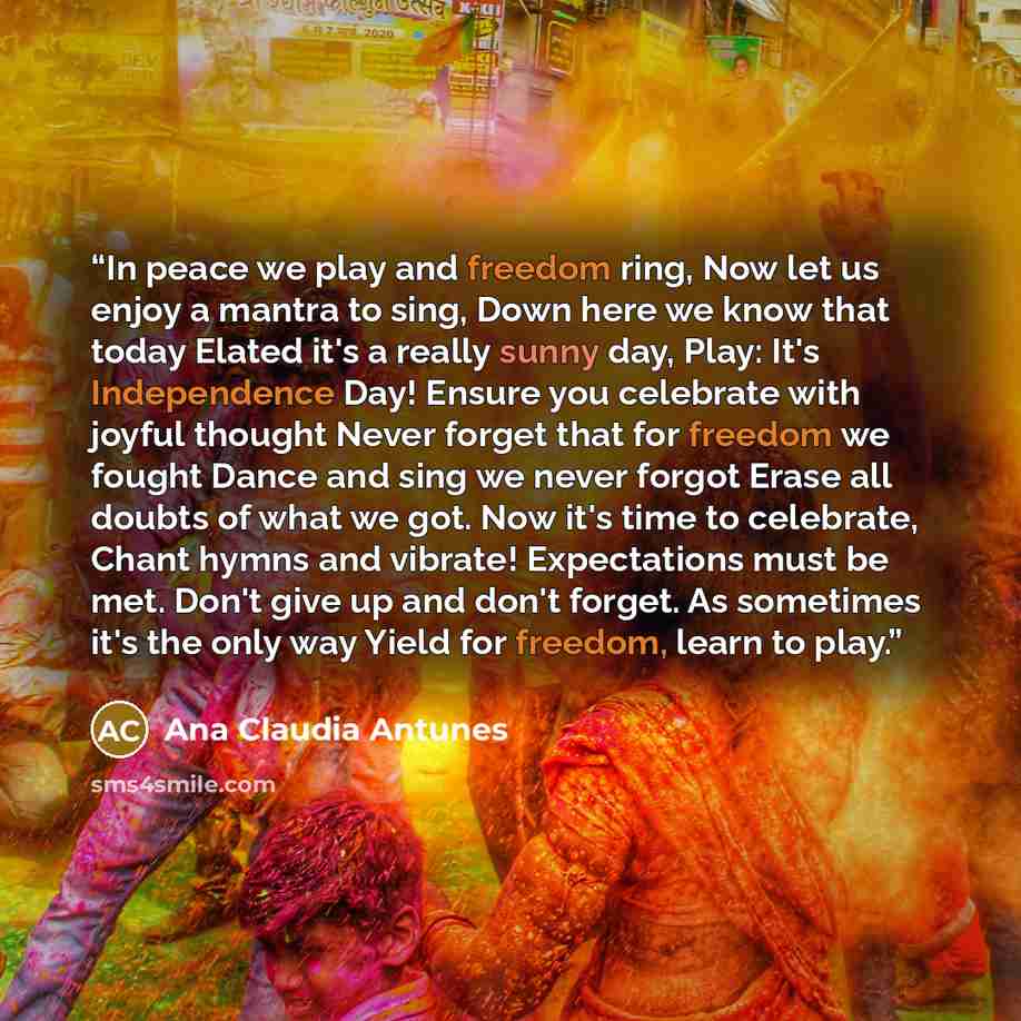 “In peace we play and freedom ring, Now let us enjoy a mantra to sing, Down here we know that today Elated it's a really sunny day, Play: It's Independence Day! Ensure you celebrate with joyful thought Never forget that for freedom we fought Dance and sing we never forgot Erase all doubts of what…” quote by Ana Claudia Antunes