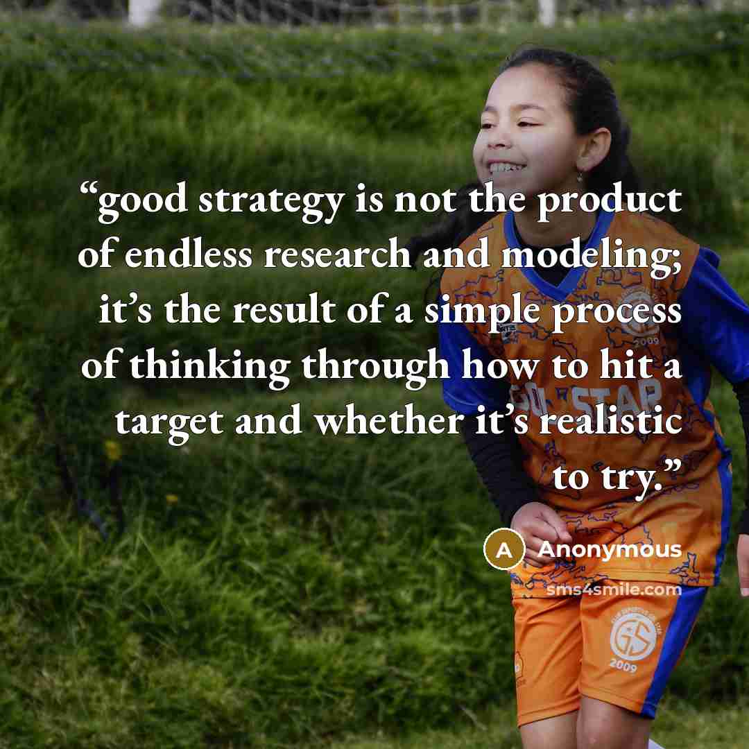 “good strategy is not the product of endless research and modeling; it’s the result of a simple process of thinking through how to hit a target and whether it’s realistic to try.” quote by Anonymous