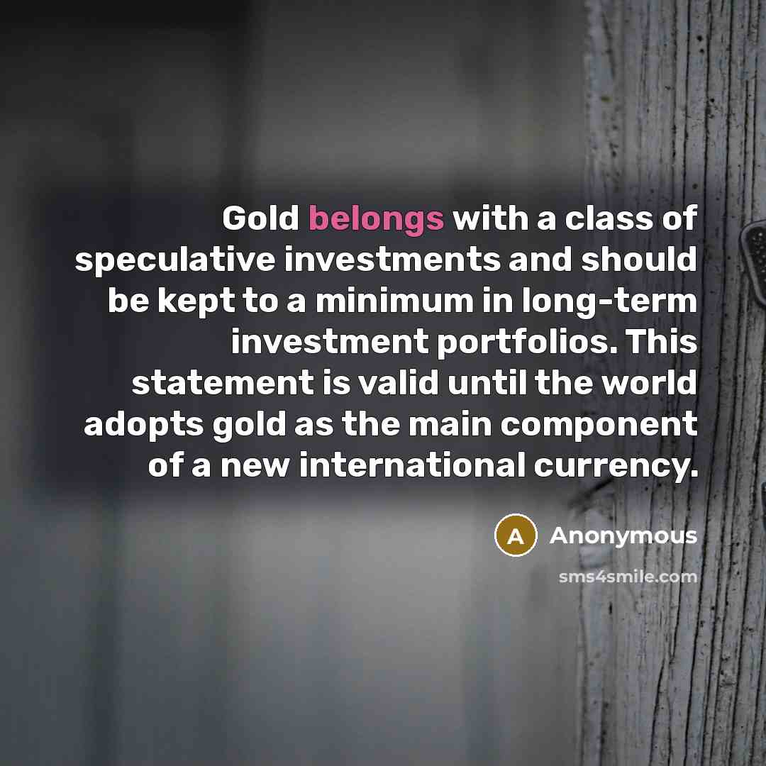 “Gold belongs with a class of speculative investments and should be kept to a minimum in long-term investment portfolios. This statement is valid until the world adopts gold as the main component of a new international currency.” quote by Anonymous