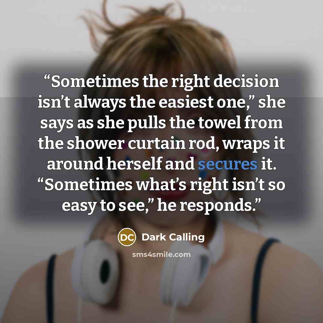 “Sometimes the right decision isn’t always the easiest one,” she says as she pulls the towel from the shower curtain rod, wraps it around herself and secures it. “Sometimes what’s right isn’t so easy to see,” he responds.” quote by Dark Calling