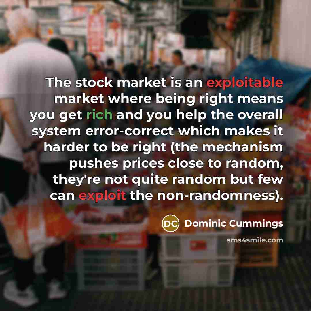 “The stock market is an exploitable market where being right means you get rich and you help the overall system error-correct which makes it harder to be right (the mechanism pushes prices close to random, they're not quite random but few can exploit the non-randomness).” quote by Dominic Cummings