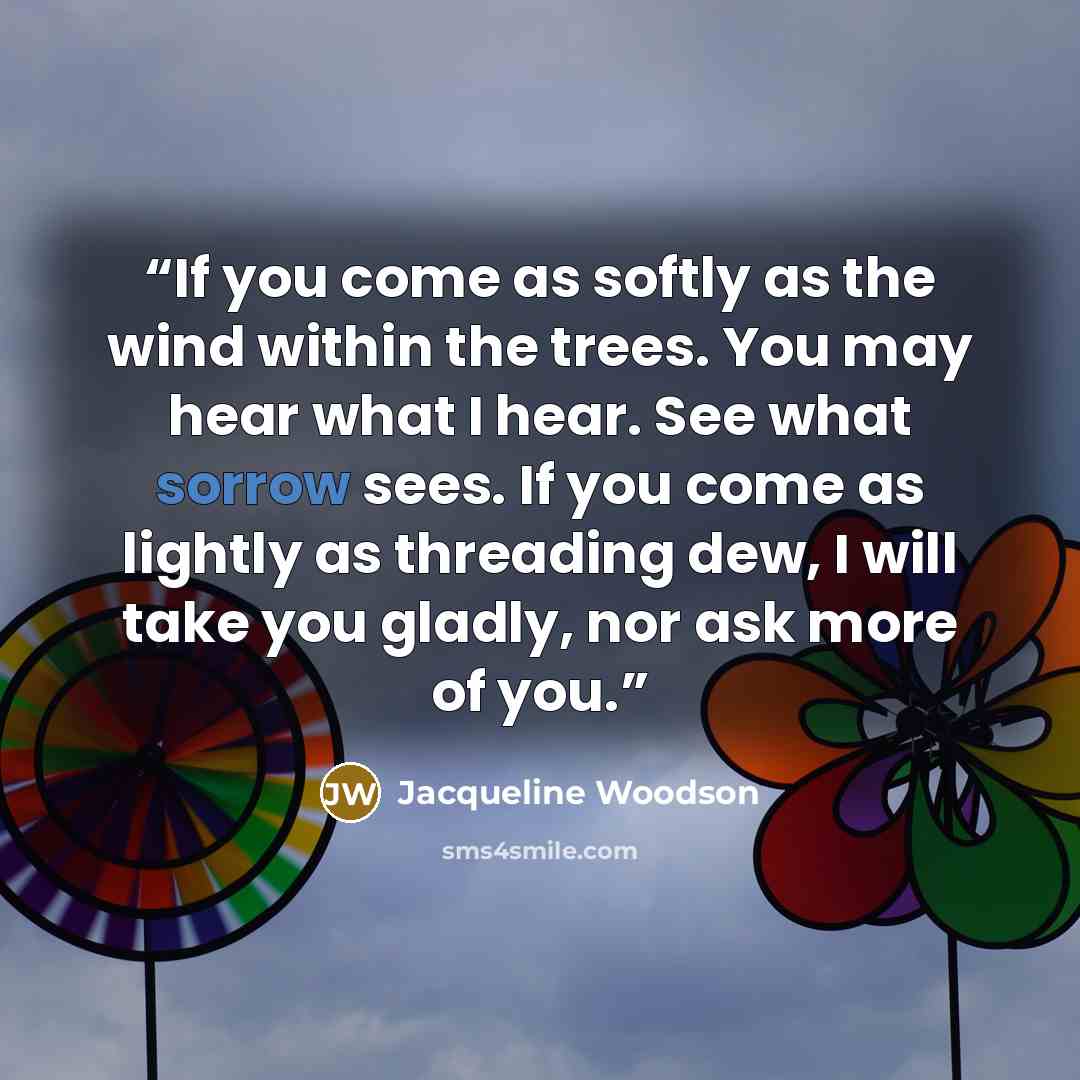 “If you come as softly as the wind within the trees. You may hear what I hear. See what sorrow sees. If you come as lightly as threading dew, I will take you gladly, nor ask more of you.” quote by Jacqueline Woodson