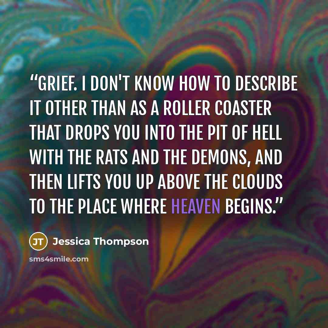 “Grief. I don't know how to describe it other than as a roller coaster that drops you into the pit of hell with the rats and the demons, and then lifts you up above the clouds to the place where heaven begins.” quote by Jessica Thompson