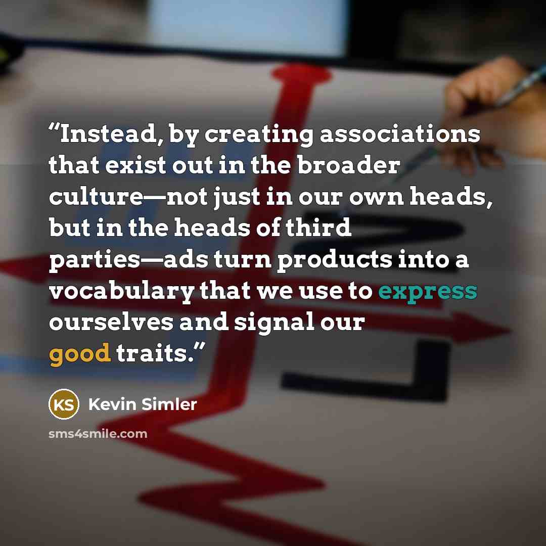 “Instead, by creating associations that exist out in the broader culture—not just in our own heads, but in the heads of third parties—ads turn products into a vocabulary that we use to express ourselves and signal our good traits.” quote by Kevin Simler