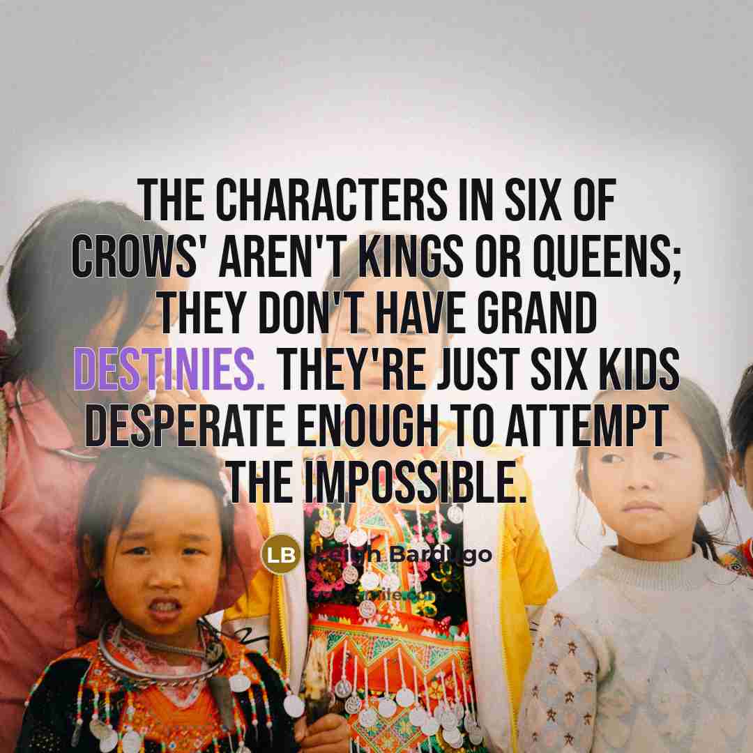 “The characters in Six of Crows' aren't kings or queens; they don't have grand destinies. They're just six kids desperate enough to attempt the impossible.” quote by Leigh Bardugo
