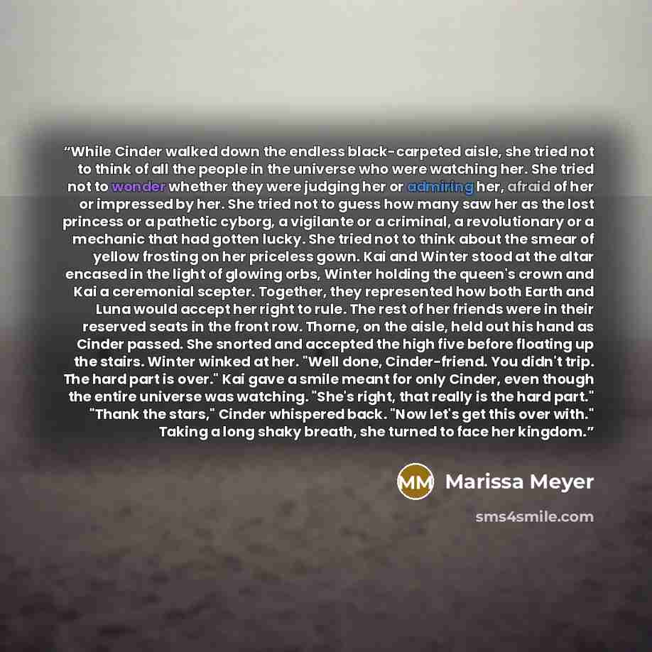 “While Cinder walked down the endless black-carpeted aisle, she tried not to think of all the people in the universe who were watching her. She tried not to wonder whether they were judging her or admiring her, afraid of her or impressed by her. She tried not to guess how many saw her as the lost…” quote by Marissa Meyer