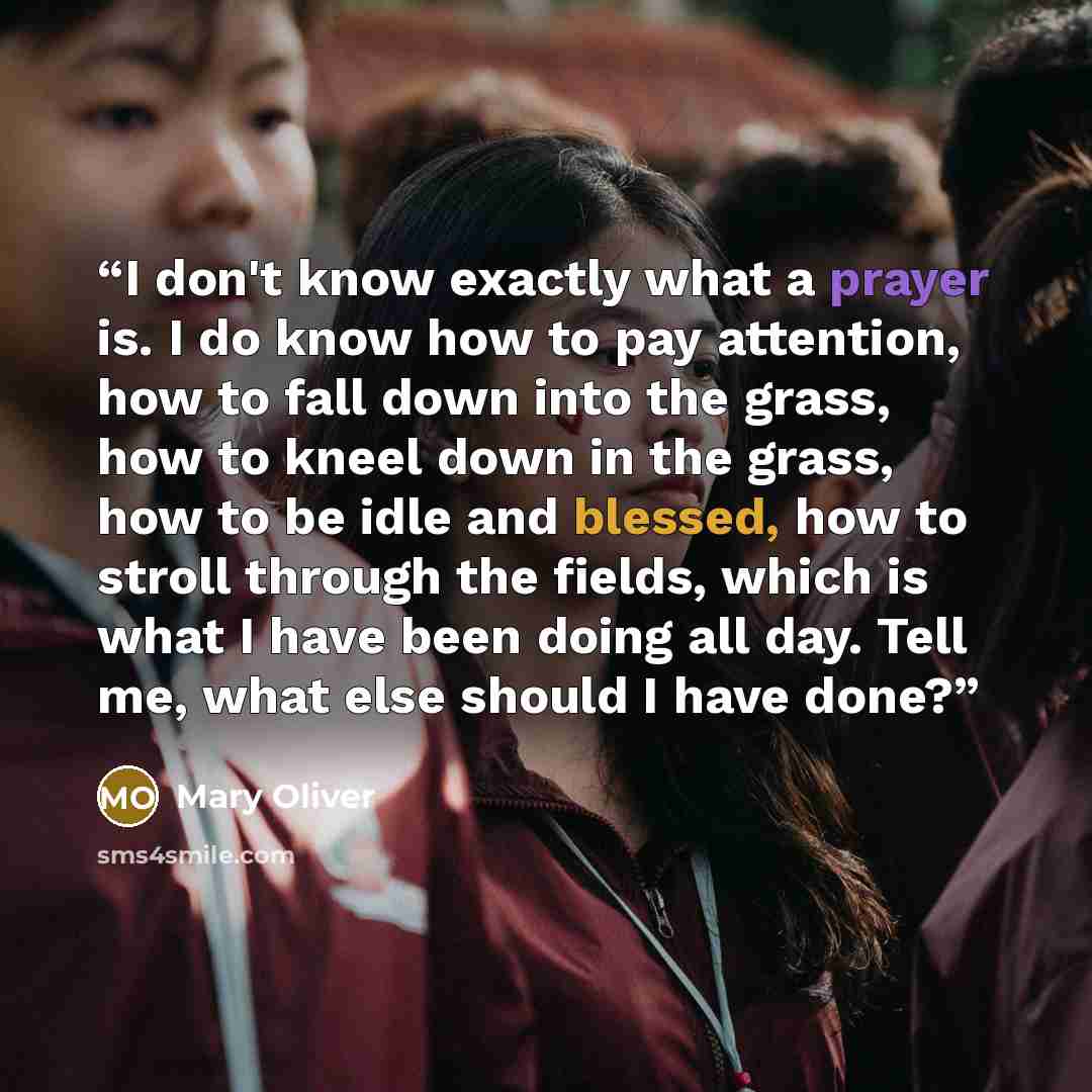 “I don't know exactly what a prayer is. I do know how to pay attention, how to fall down into the grass, how to kneel down in the grass, how to be idle and blessed, how to stroll through the fields, which is what I have been doing all day. Tell me, what else should I have done?” quote by Mary Oliver