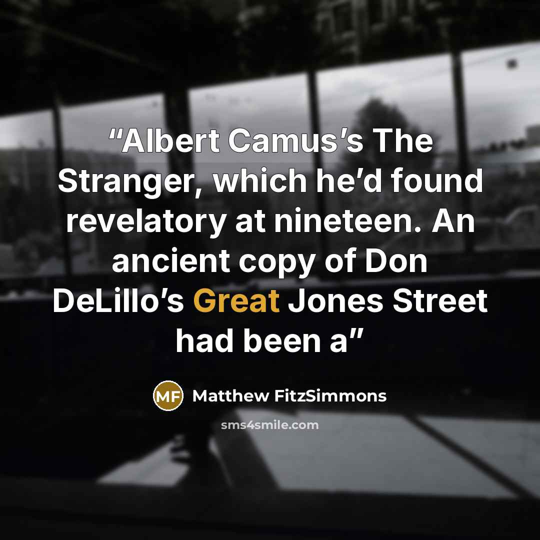 “Albert Camus’s The Stranger, which he’d found revelatory at nineteen. An ancient copy of Don DeLillo’s Great Jones Street had been a” quote by Matthew FitzSimmons