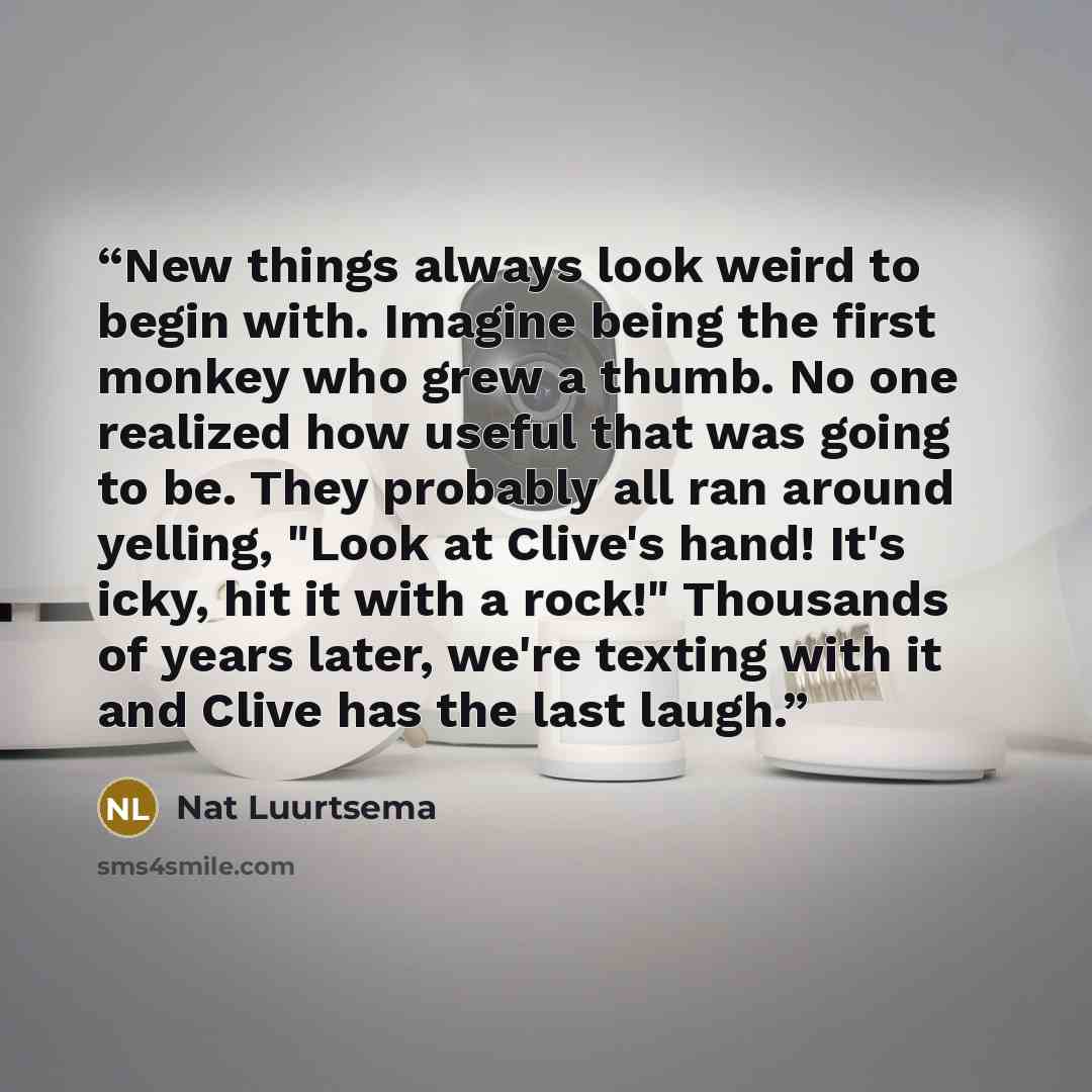 “New things always look weird to begin with. Imagine being the first monkey who grew a thumb. No one realized how useful that was going to be. They probably all ran around yelling, "Look at Clive's hand! It's icky, hit it with a rock!" Thousands of years later, we're texting with it and Clive has…” quote by Nat Luurtsema