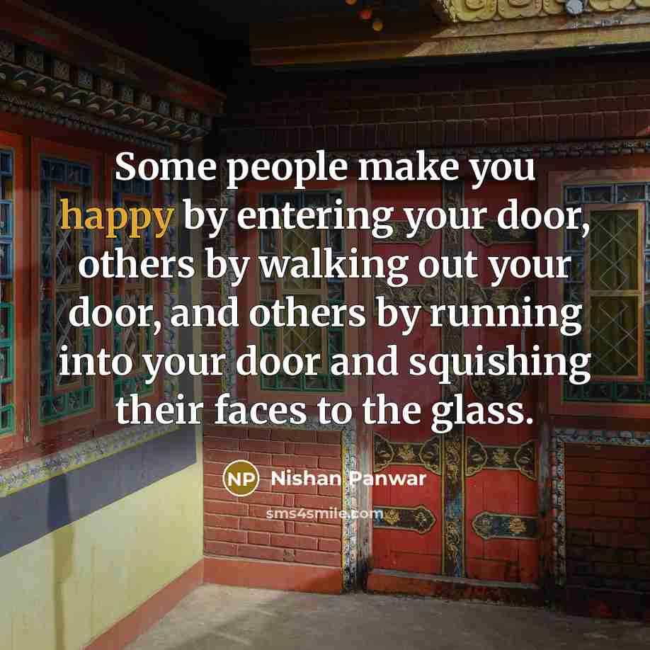 “Some people make you happy by entering your door, others by walking out your door, and others by running into your door and squishing their faces to the glass.” quote by Nishan Panwar