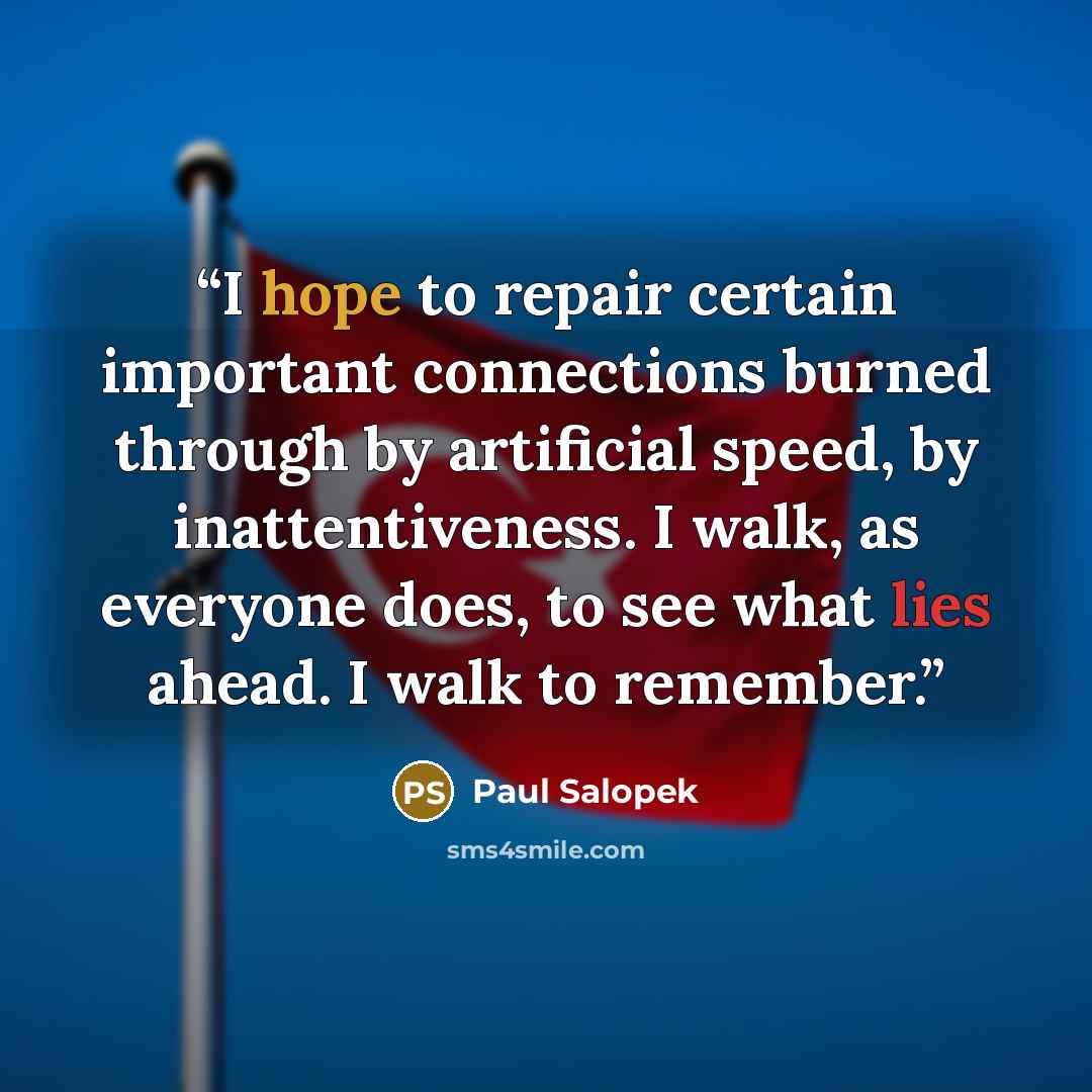 “I hope to repair certain important connections burned through by artificial speed, by inattentiveness. I walk, as everyone does, to see what lies ahead. I walk to remember.” quote by Paul Salopek