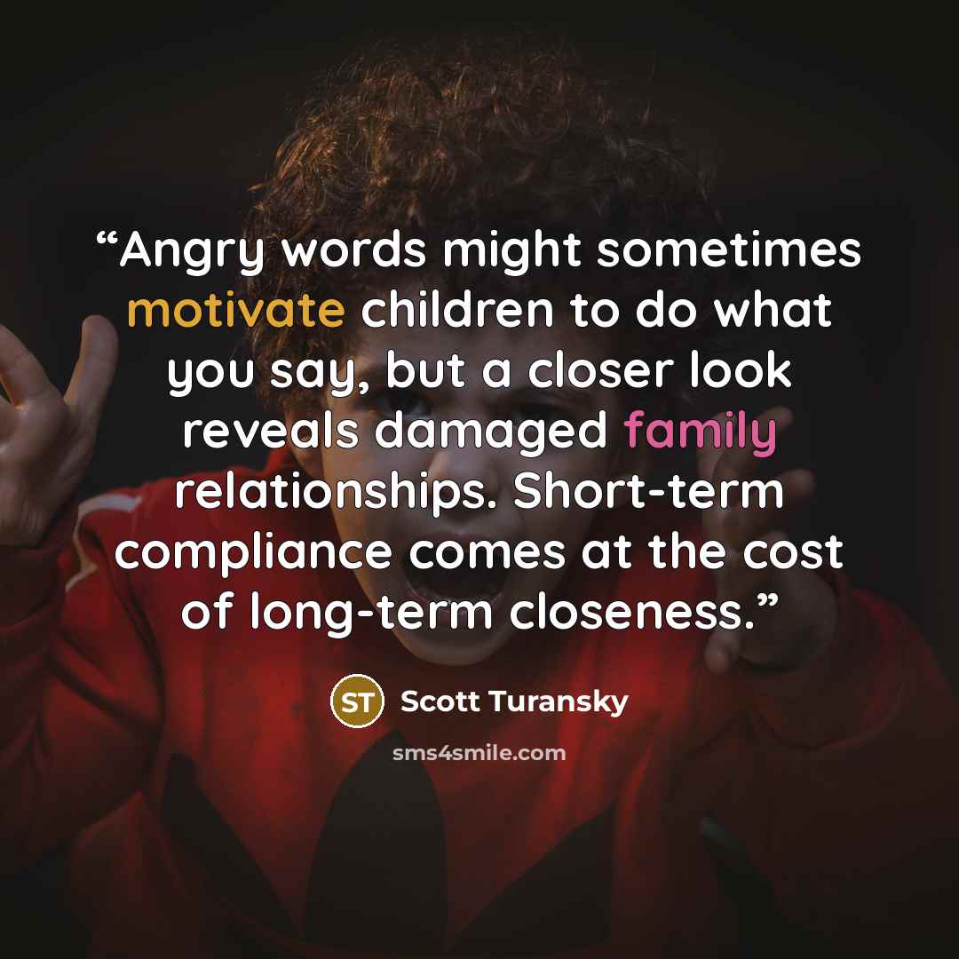 “Angry words might sometimes motivate children to do what you say, but a closer look reveals damaged family relationships. Short-term compliance comes at the cost of long-term closeness.” quote by Scott Turansky