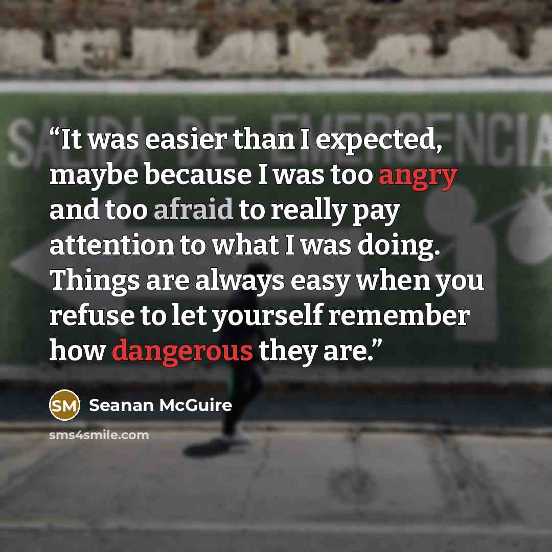 “It was easier than I expected, maybe because I was too angry and too afraid to really pay attention to what I was doing. Things are always easy when you refuse to let yourself remember how dangerous they are.” quote by Seanan McGuire