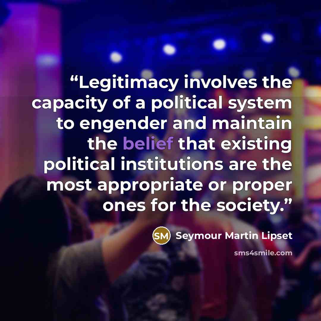 “Legitimacy involves the capacity of a political system to engender and maintain the belief that existing political institutions are the most appropriate or proper ones for the society.” quote by Seymour Martin Lipset