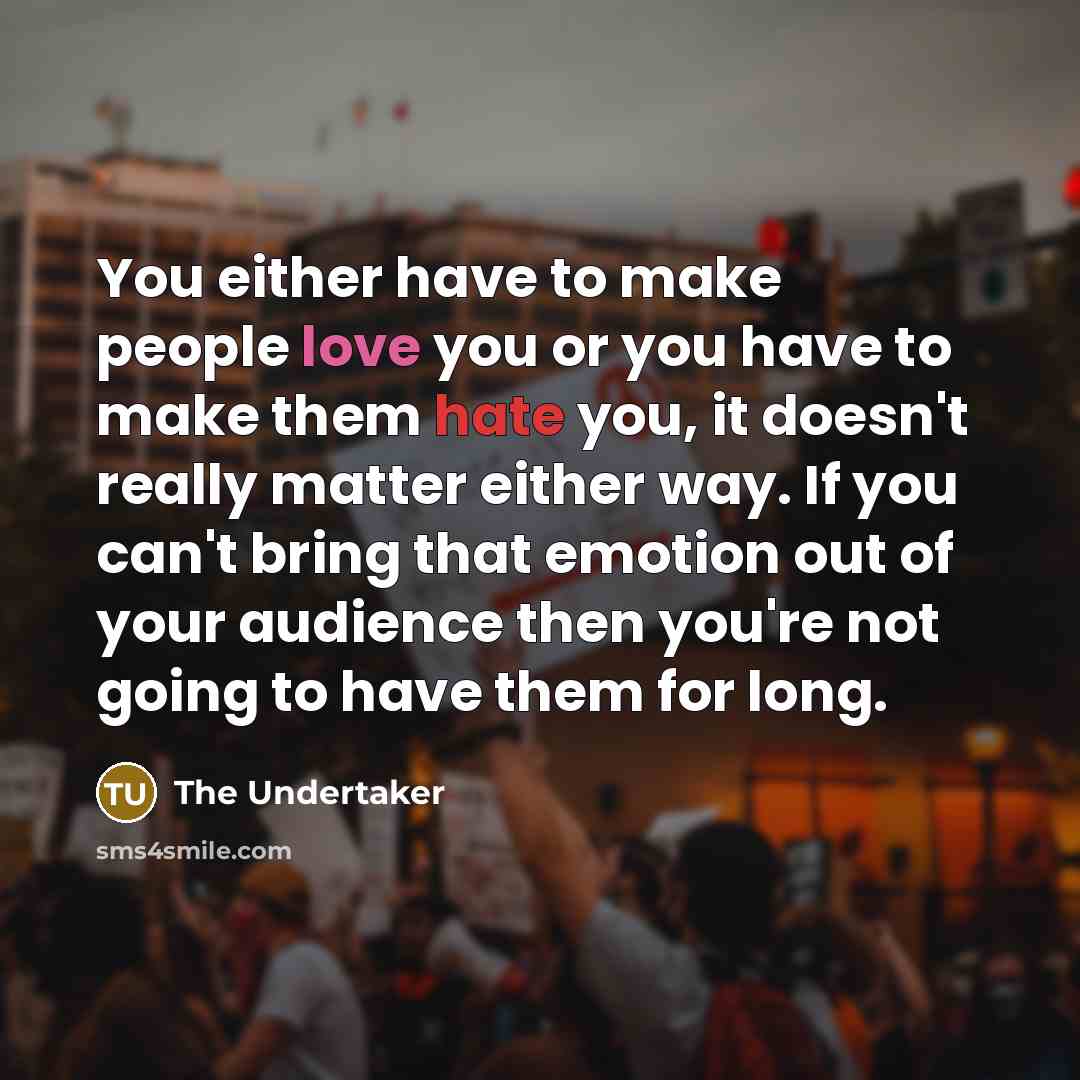 “You either have to make people love you or you have to make them hate you, it doesn't really matter either way. If you can't bring that emotion out of your audience then you're not going to have them for long.” quote by The Undertaker