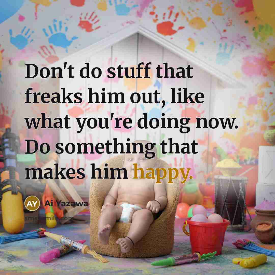 “Don't do stuff that freaks him out, like what you're doing now. Do something that makes him happy.” quote by Ai Yazawa