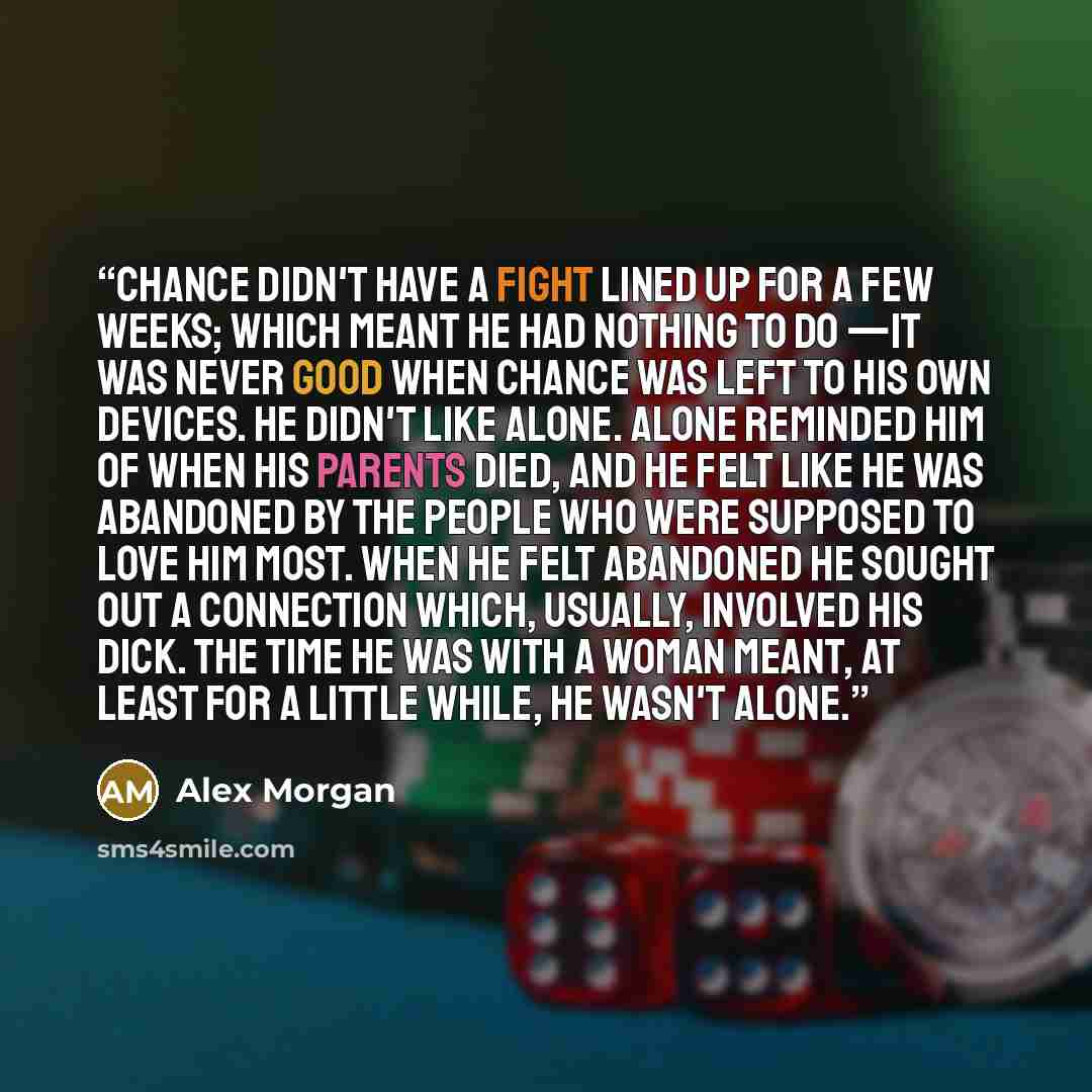 “Chance didn't have a fight lined up for a few weeks; which meant he had nothing to do —it was never good when Chance was left to his own devices. He didn't like alone. Alone reminded him of when his parents died, and he felt like he was abandoned by the people who were supposed to love him most…” quote by Alex Morgan