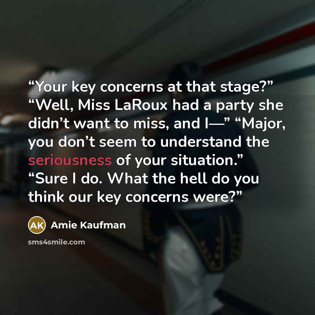 “Your key concerns at that stage?” “Well, Miss LaRoux had a party she didn’t want to miss, and I—” “Major, you don’t seem to understand the seriousness of your situation.” “Sure I do. What the hell do you think our key concerns were?” quote by Amie Kaufman
