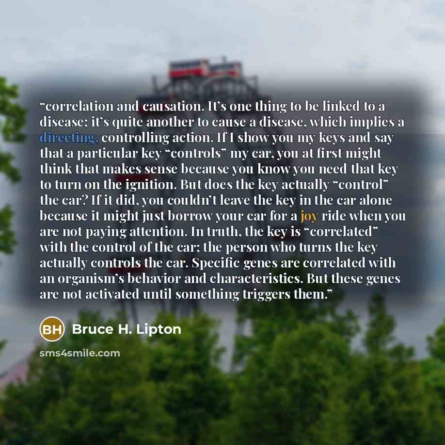 “correlation and causation. It’s one thing to be linked to a disease; it’s quite another to cause a disease, which implies a directing, controlling action. If I show you my keys and say that a particular key “controls” my car, you at first might think that makes sense because you know you need that…” quote by Bruce H. Lipton
