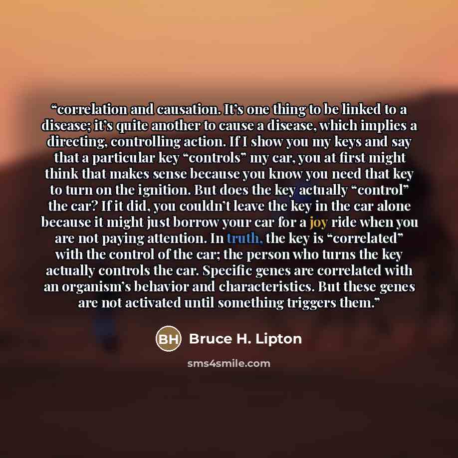 “correlation and causation. It’s one thing to be linked to a disease; it’s quite another to cause a disease, which implies a directing, controlling action. If I show you my keys and say that a particular key “controls” my car, you at first might think that makes sense because you know you need that…” quote by Bruce H. Lipton