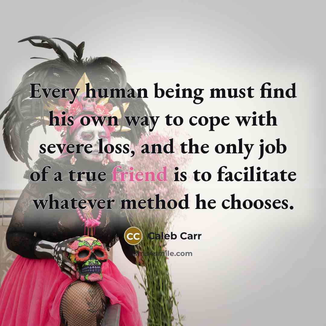 “Every human being must find his own way to cope with severe loss, and the only job of a true friend is to facilitate whatever method he chooses.” quote by Caleb Carr