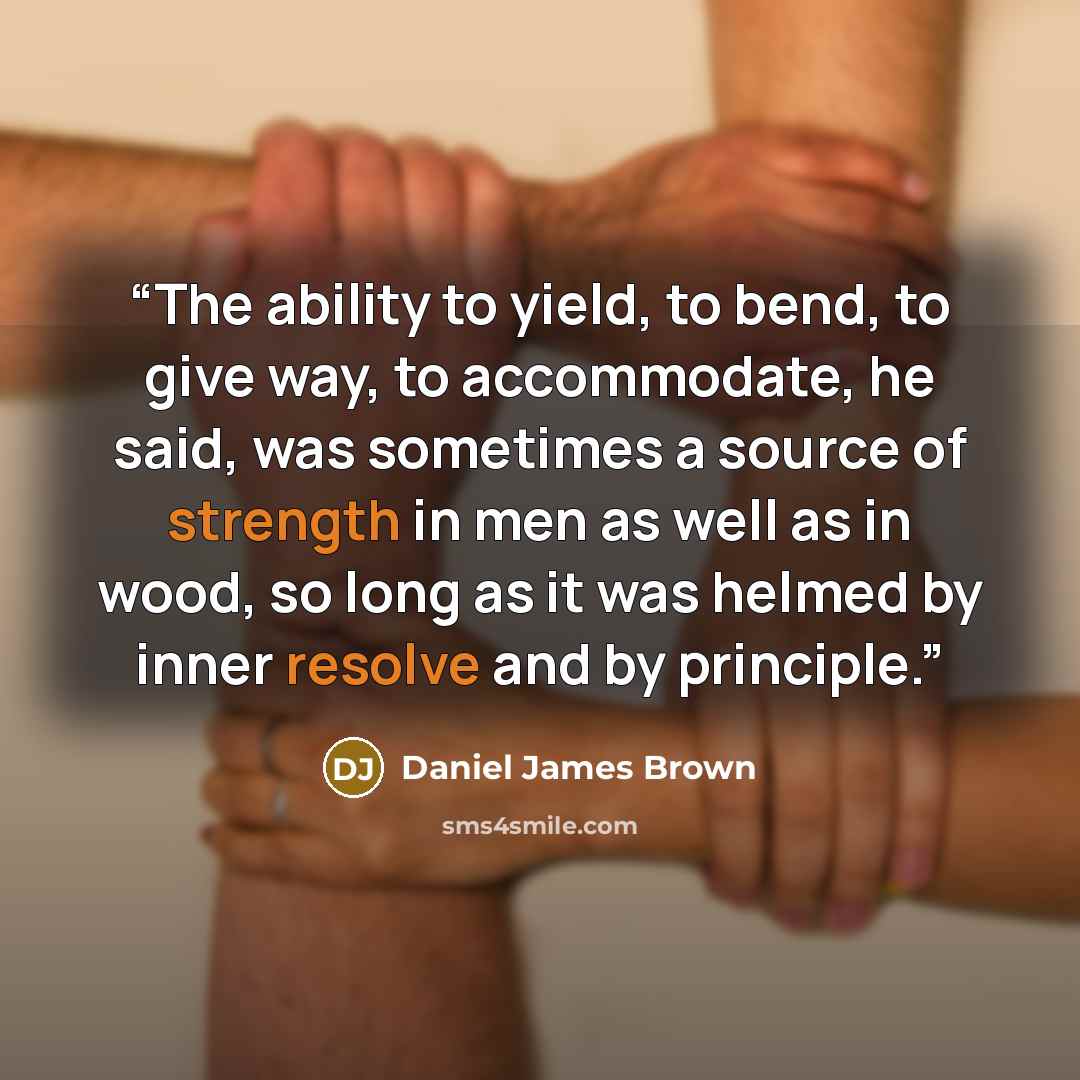 “The ability to yield, to bend, to give way, to accommodate, he said, was sometimes a source of strength in men as well as in wood, so long as it was helmed by inner resolve and by principle.” quote by Daniel James Brown