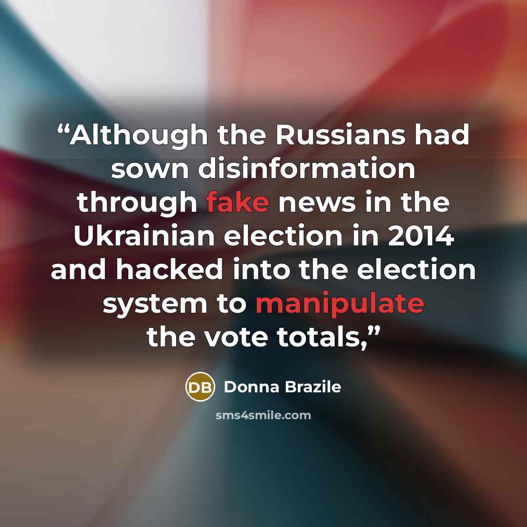 “Although the Russians had sown disinformation through fake news in the Ukrainian election in 2014 and hacked into the election system to manipulate the vote totals,” quote by Donna Brazile