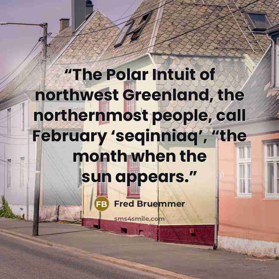 “The Polar Intuit of northwest Greenland, the northernmost people, call February ‘seqinniaq’, “the month when the sun appears.” quote by Fred Bruemmer