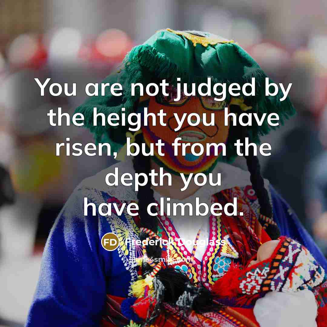 “You are not judged by the height you have risen, but from the depth you have climbed.” quote by Frederick Douglass