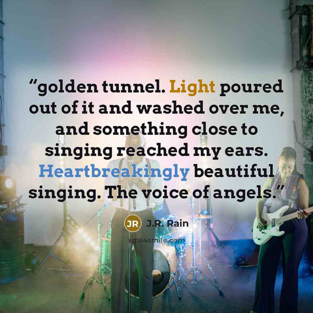 “golden tunnel. Light poured out of it and washed over me, and something close to singing reached my ears. Heartbreakingly beautiful singing. The voice of angels.” quote by J.R. Rain