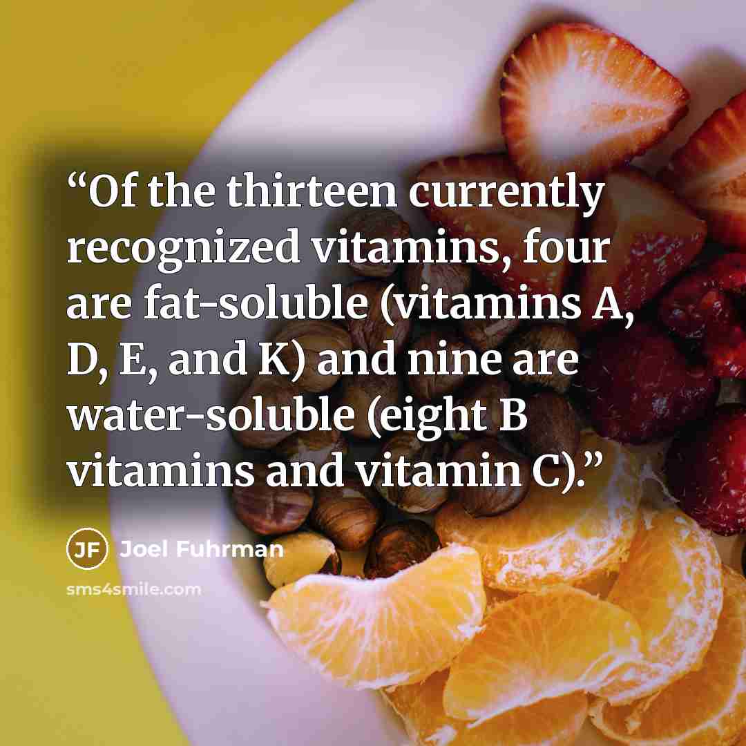 “Of the thirteen currently recognized vitamins, four are fat-soluble (vitamins A, D, E, and K) and nine are water-soluble (eight B vitamins and vitamin C).” quote by Joel Fuhrman