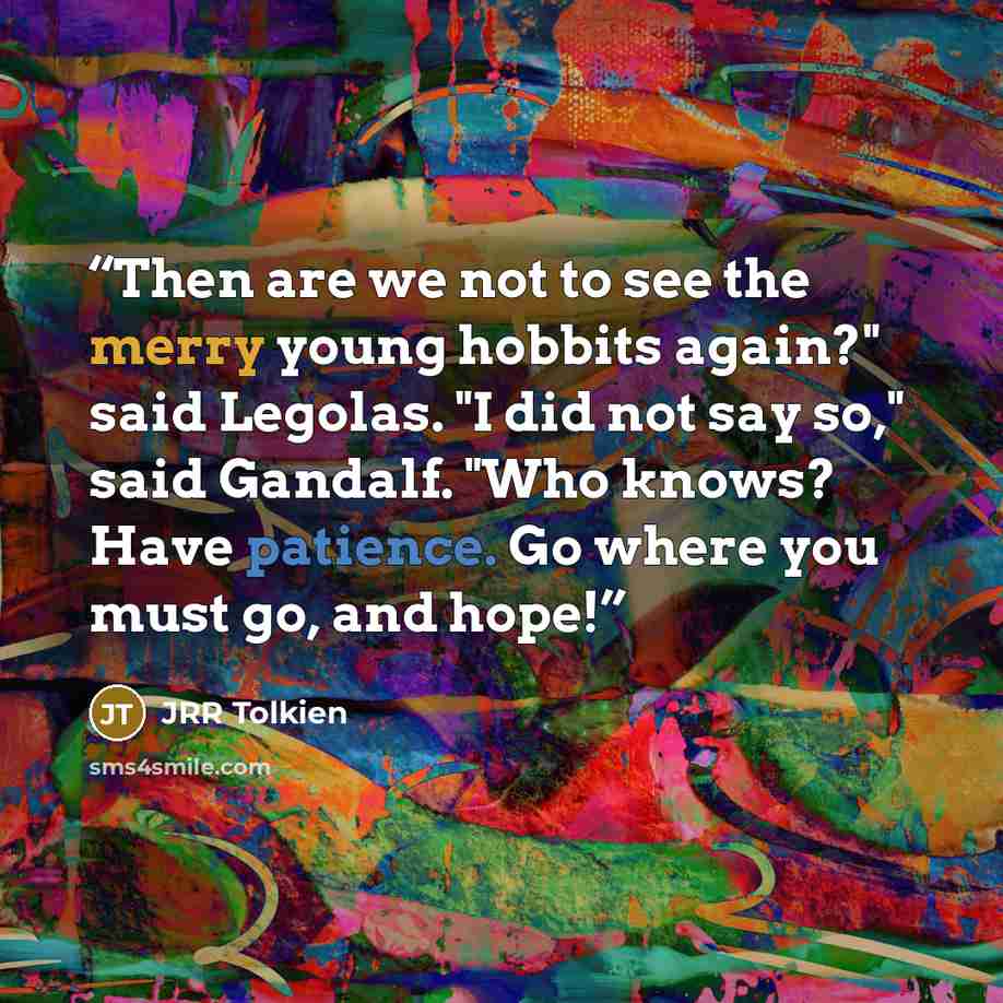 “Then are we not to see the merry young hobbits again?" said Legolas. "I did not say so," said Gandalf. "Who knows? Have patience. Go where you must go, and hope!” quote by JRR Tolkien