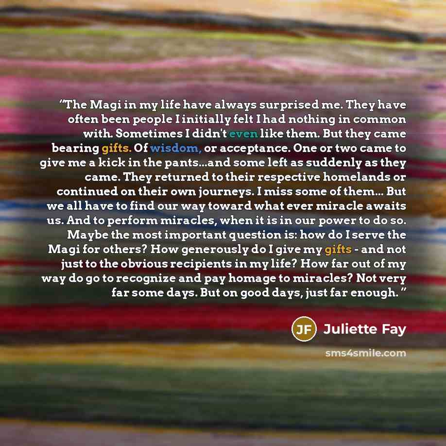 “The Magi in my life have always surprised me. They have often been people I initially felt I had nothing in common with. Sometimes I didn't even like them. But they came bearing gifts. Of wisdom, or acceptance. One or two came to give me a kick in the pants...and some left as suddenly as they…” quote by Juliette Fay