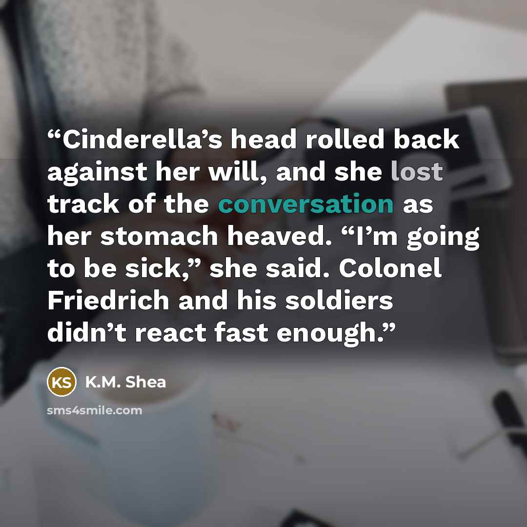 “Cinderella’s head rolled back against her will, and she lost track of the conversation as her stomach heaved. “I’m going to be sick,” she said. Colonel Friedrich and his soldiers didn’t react fast enough.” quote by K.M. Shea