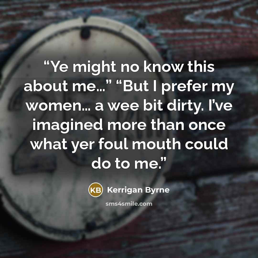 “Ye might no know this about me…” “But I prefer my women… a wee bit dirty. I’ve imagined more than once what yer foul mouth could do to me.” quote by Kerrigan Byrne