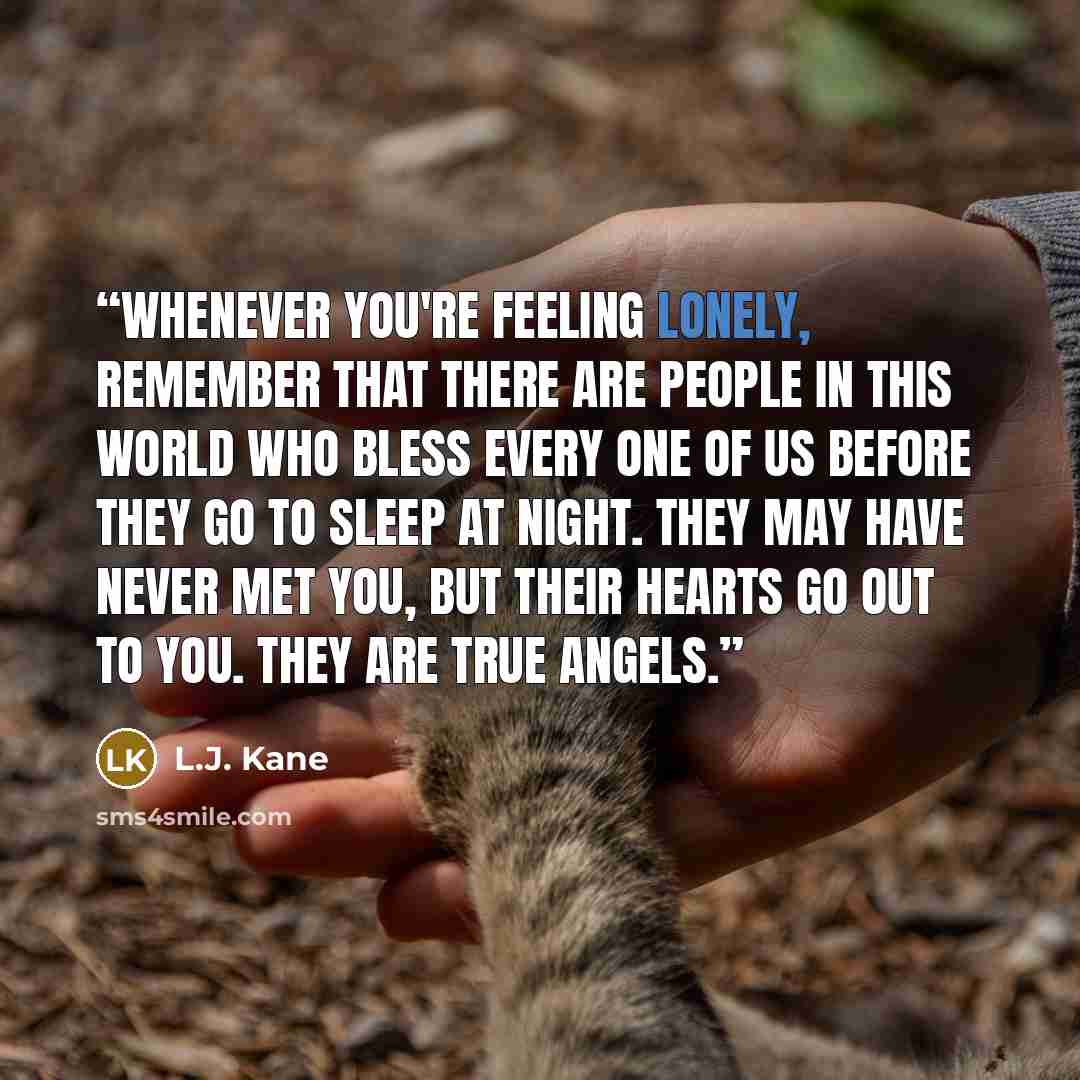 “Whenever you're feeling lonely, remember that there are people in this world who bless every one of us before they go to sleep at night. They may have never met you, but their hearts go out to you. They are true angels.” quote by L.J. Kane