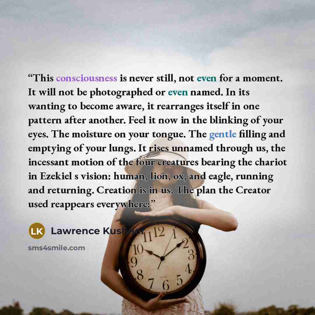 “This consciousness is never still, not even for a moment. It will not be photographed or even named. In its wanting to become aware, it rearranges itself in one pattern after another. Feel it now in the blinking of your eyes. The moisture on your tongue. The gentle filling and emptying of your…” quote by Lawrence Kushner