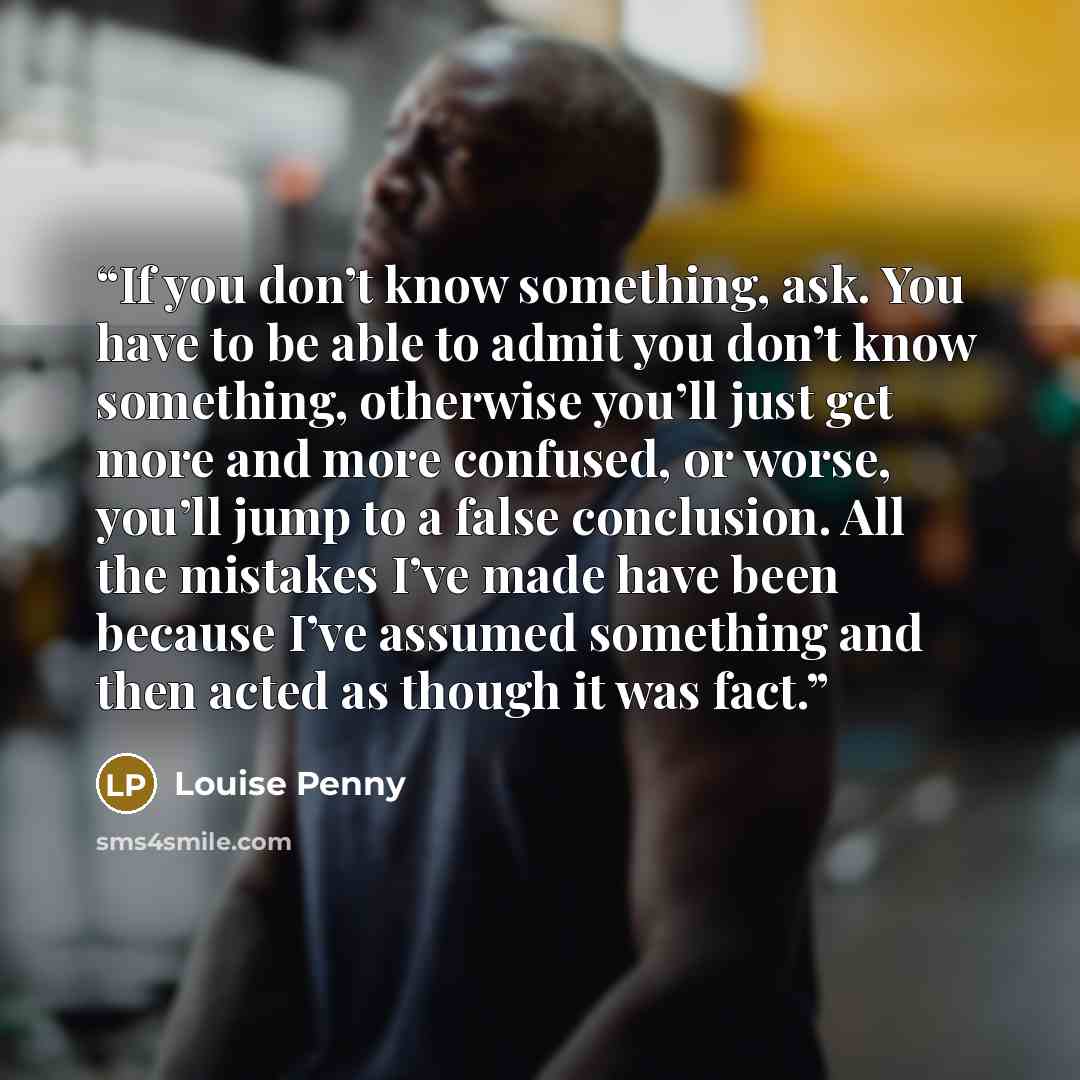 “If you don’t know something, ask. You have to be able to admit you don’t know something, otherwise you’ll just get more and more confused, or worse, you’ll jump to a false conclusion. All the mistakes I’ve made have been because I’ve assumed something and then acted as though it was fact.” quote by Louise Penny