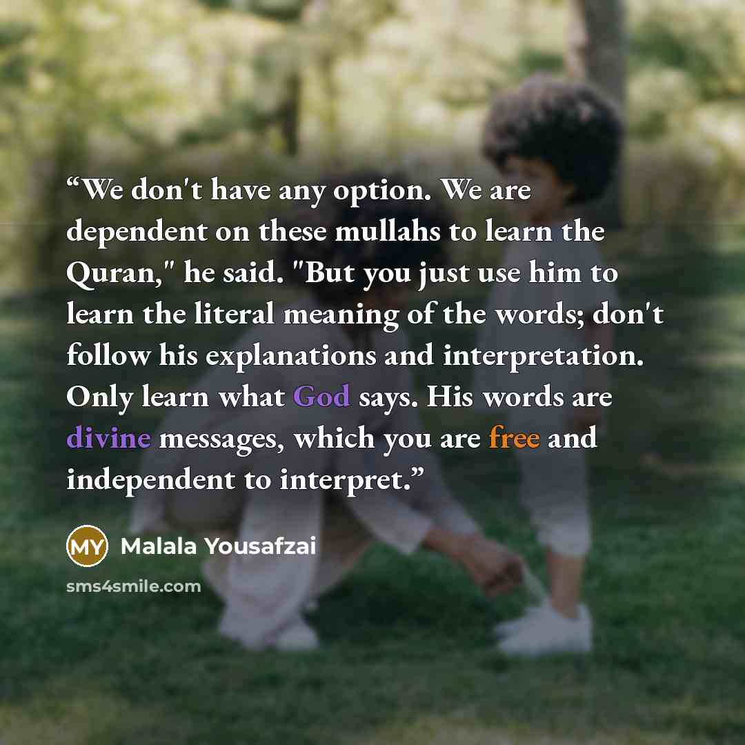 “We don't have any option. We are dependent on these mullahs to learn the Quran," he said. "But you just use him to learn the literal meaning of the words; don't follow his explanations and interpretation. Only learn what God says. His words are divine messages, which you are free and independent…” quote by Malala Yousafzai