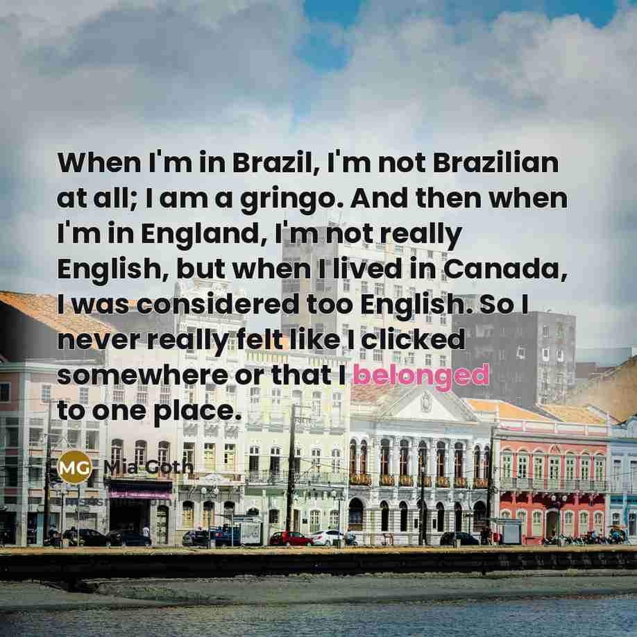 “When I'm in Brazil, I'm not Brazilian at all; I am a gringo. And then when I'm in England, I'm not really English, but when I lived in Canada, I was considered too English. So I never really felt like I clicked somewhere or that I belonged to one place.” quote by Mia Goth