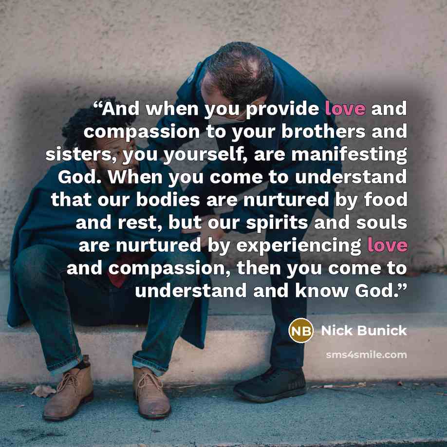 “And when you provide love and compassion to your brothers and sisters, you yourself, are manifesting God. When you come to understand that our bodies are nurtured by food and rest, but our spirits and souls are nurtured by experiencing love and compassion, then you come to understand and know God.” quote by Nick Bunick