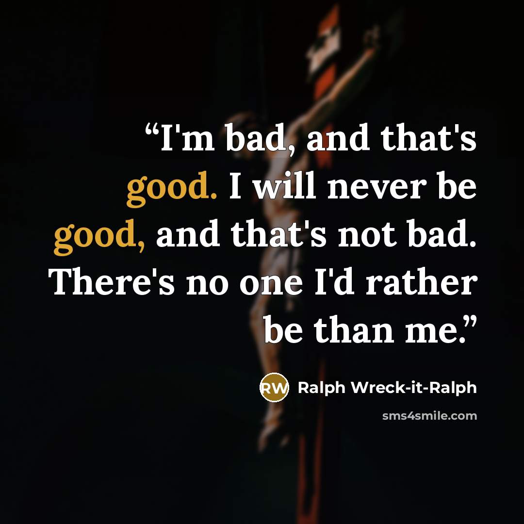 “I'm bad, and that's good. I will never be good, and that's not bad. There's no one I'd rather be than me.” quote by Ralph Wreck-it-Ralph