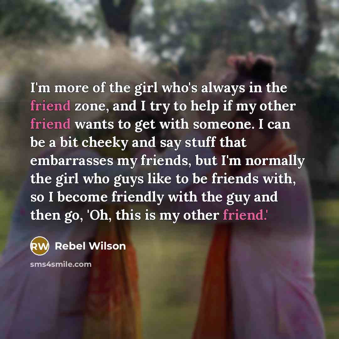 “I'm more of the girl who's always in the friend zone, and I try to help if my other friend wants to get with someone. I can be a bit cheeky and say stuff that embarrasses my friends, but I'm normally the girl who guys like to be friends with, so I become friendly with the guy and then go, 'Oh…” quote by Rebel Wilson