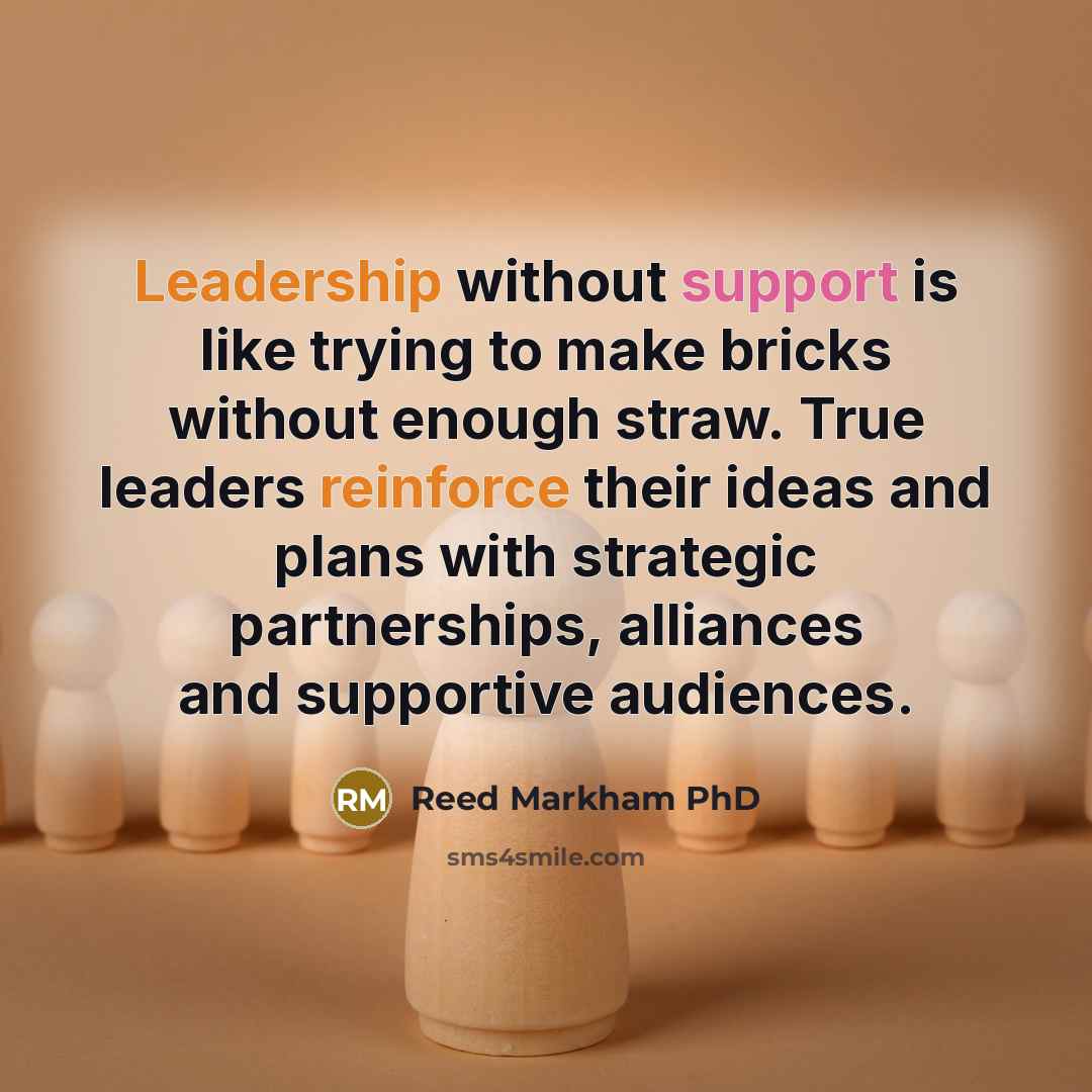 “Leadership without support is like trying to make bricks without enough straw. True leaders reinforce their ideas and plans with strategic partnerships, alliances and supportive audiences.” quote by Reed Markham PhD