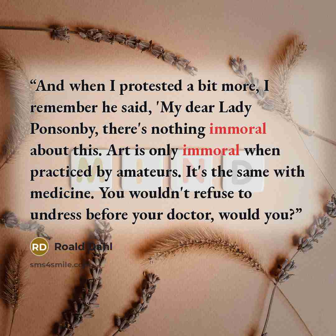 “And when I protested a bit more, I remember he said, 'My dear Lady Ponsonby, there's nothing immoral about this. Art is only immoral when practiced by amateurs. It's the same with medicine. You wouldn't refuse to undress before your doctor, would you?” quote by Roald Dahl