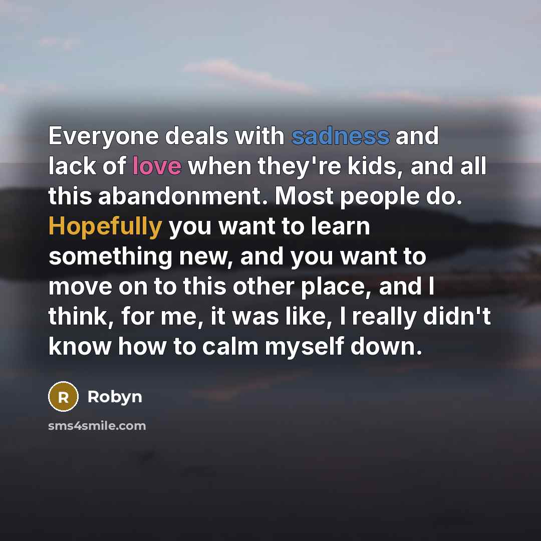 “Everyone deals with sadness and lack of love when they're kids, and all this abandonment. Most people do. Hopefully you want to learn something new, and you want to move on to this other place, and I think, for me, it was like, I really didn't know how to calm myself down.” quote by Robyn