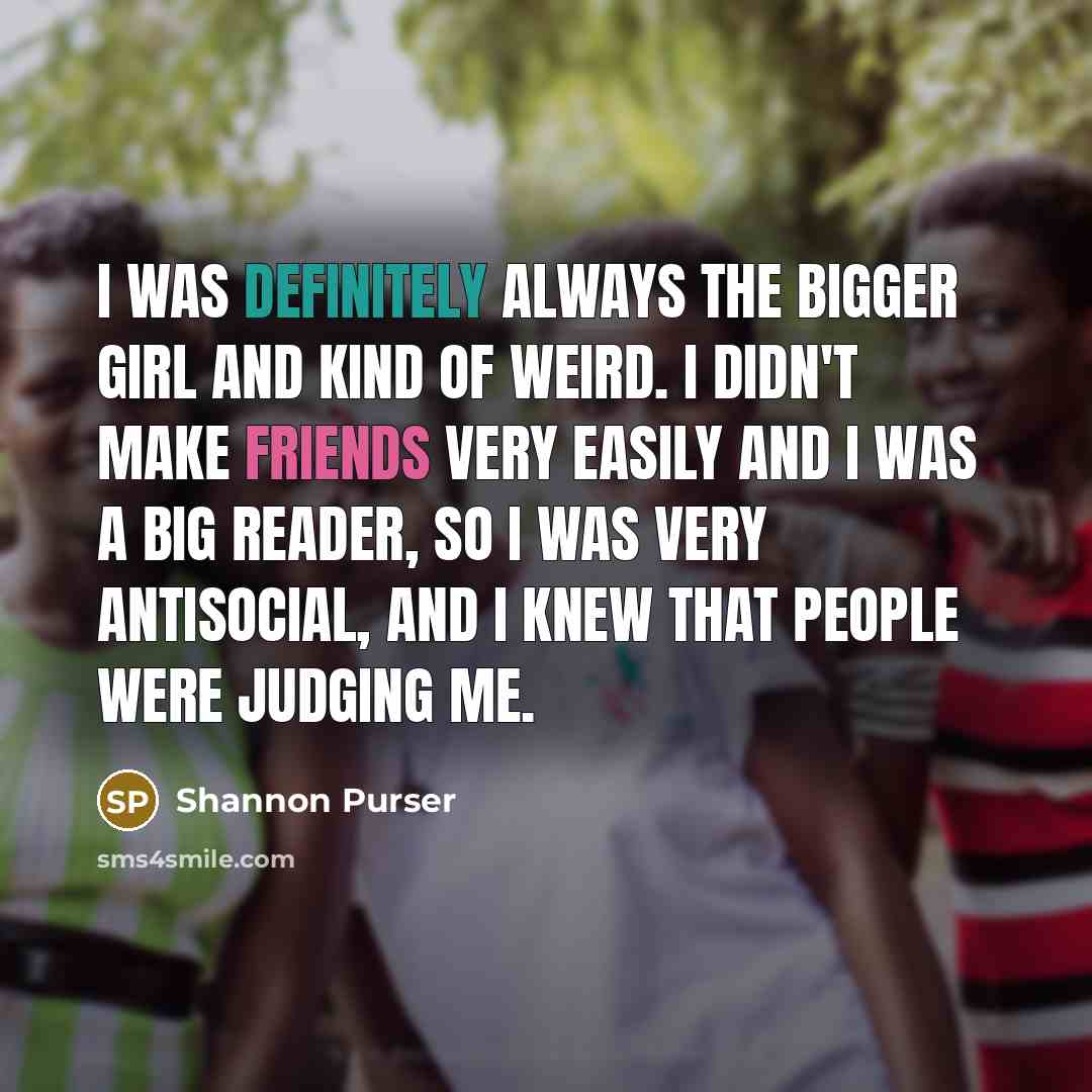 “I was definitely always the bigger girl and kind of weird. I didn't make friends very easily and I was a big reader, so I was very antisocial, and I knew that people were judging me.” quote by Shannon Purser